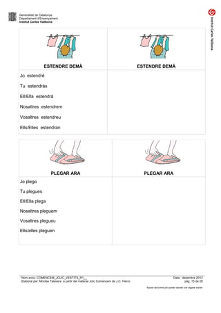 Generalitat de Catalunya
Departament d’Ensenyament
Institut Carles Vallbona




                 ESTENDRE DEMÀ                                                       ESTENDRE DEMÀ

Jo estendré

Tu estendràs

Ell/Ella estendrà

Nosaltres estendrem

Vosaltres estendreu

Ells/Elles estendran




                      PLEGAR ARA                                                       PLEGAR ARA
Jo plego

Tu plegues

Ell/Ella plega

Nosaltres pleguem

Vosaltres plegueu

Ells/elles pleguen




 Nom arxiu: COMENCEM_JCLIC_VESTITS_R1__                                                                         Data : desembre 2012
 Elaborat per: Montse Talavera a partir del material Jclic Comencem de J.C. Hierro                                       pàg. 15 de 28

                                                                                        Aquest document pot quedar obsolet una vegada imprès
 