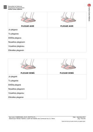 Generalitat de Catalunya
Departament d’Ensenyament
Institut Carles Vallbona




                      PLEGAR AHIR                                                    PLEGAR AHIR
Jo plegava

Tu plegaves

Ell/Ella plegava

Nosaltres plegàvem

Vosaltres plegàveu

Ells/elles plegaven




                     PLEGAR DEMÀ                                                     PLEGAR DEMÀ
Jo plegaré

Tu plegaràs

Ell/Ella plegarà

Nosaltres plegarem

Vosaltres plegareu

Ells/elles plegaran




 Nom arxiu: COMENCEM_JCLIC_VESTITS_R1__                                                                       Data : desembre 2012
 Elaborat per: Montse Talavera a partir del material Jclic Comencem de J.C. Hierro                                     pàg. 16 de 28

                                                                                      Aquest document pot quedar obsolet una vegada imprès
 