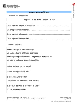 Generalitat de Catalunya
Departament d’Ensenyament
Institut Carles Vallbona



                                               EXPONENTS LINGÜÍSTICS

11- Escriu al lloc corresponent:

                                   als peus – a les mans – al coll – al cap


On ens posem la gorra o el barret? .....................................................................

On ens posem els mitjons? .................................................................................

On ens posem els guants? ..................................................................................

On ens posem la bufanda? ..................................................................................


12- Llegeix i contesta:


El Francesc porta pantalons llargs.
La Laia porta una faldilla de color rosa.
El Pere porta pantalons curts i un jersei de màniga curta.
La Marina porta una gorra de color blau.


a- Qui porta pantalons llargs?

b- Qui porta pantalons curts?

c- Qui porta una faldilla?
d- Com són els pantalons del Francesc?

e- De quin color és la faldilla de la Laia?
f- Què porta la Marina?



 Nom arxiu: COMENCEM_JCLIC_VESTITS_R1__                                                                      Data : desembre 2012
 Elaborat per: Montse Talavera a partir del material Jclic Comencem de J.C. Hierro                                    pàg. 20 de 28

                                                                                     Aquest document pot quedar obsolet una vegada imprès
 