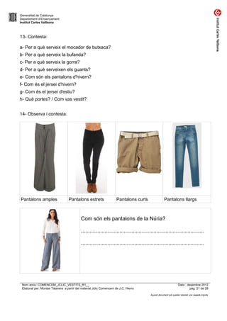Generalitat de Catalunya
Departament d’Ensenyament
Institut Carles Vallbona



13- Contesta:

a- Per a què serveix el mocador de butxaca?
b- Per a què serveix la bufanda?
c- Per a què serveix la gorra?
d- Per a què serveixen els guants?
e- Com són els pantalons d'hivern?
f- Com és el jersei d'hivern?
g- Com és el jersei d'estiu?
h- Què portes? / Com vas vestit?


14- Observa i contesta:




Pantalons amples                  Pantalons estrets                  Pantalons curts                 Pantalons llargs



                                           Com són els pantalons de la Núria?

                                           ...................................................................................

                                           ...................................................................................




 Nom arxiu: COMENCEM_JCLIC_VESTITS_R1__                                                                          Data : desembre 2012
 Elaborat per: Montse Talavera a partir del material Jclic Comencem de J.C. Hierro                                        pàg. 21 de 28

                                                                                         Aquest document pot quedar obsolet una vegada imprès
 