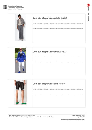 Generalitat de Catalunya
Departament d’Ensenyament
Institut Carles Vallbona




                                           Com són els pantalons de la Maria?

                                           ...................................................................................

                                           ...................................................................................




                                           Com són els pantalons de l'Arnau?

                                           ...................................................................................

                                           ...................................................................................




                                           Com són els pantalons del Pere?

                                           ...................................................................................

                                           ...................................................................................




 Nom arxiu: COMENCEM_JCLIC_VESTITS_R1__                                                                          Data : desembre 2012
 Elaborat per: Montse Talavera a partir del material Jclic Comencem de J.C. Hierro                                        pàg. 22 de 28

                                                                                         Aquest document pot quedar obsolet una vegada imprès
 