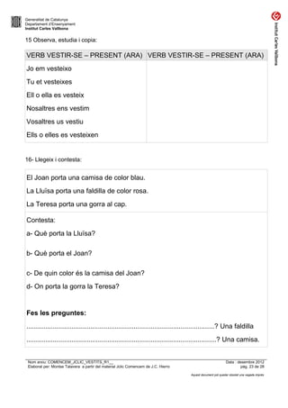 Generalitat de Catalunya
Departament d’Ensenyament
Institut Carles Vallbona


15 Observa, estudia i copia:

VERB VESTIR-SE – PRESENT (ARA) VERB VESTIR-SE – PRESENT (ARA)
Jo em vesteixo
Tu et vesteixes
Ell o ella es vesteix
Nosaltres ens vestim
Vosaltres us vestiu
Ells o elles es vesteixen


16- Llegeix i contesta:


El Joan porta una camisa de color blau.
La Lluïsa porta una faldilla de color rosa.
La Teresa porta una gorra al cap.

Contesta:
a- Què porta la Lluïsa?

b- Què porta el Joan?

c- De quin color és la camisa del Joan?
d- On porta la gorra la Teresa?


Fes les preguntes:
....................................................................................................? Una faldilla
.....................................................................................................? Una camisa.


 Nom arxiu: COMENCEM_JCLIC_VESTITS_R1__                                                                      Data : desembre 2012
 Elaborat per: Montse Talavera a partir del material Jclic Comencem de J.C. Hierro                                    pàg. 23 de 28

                                                                                     Aquest document pot quedar obsolet una vegada imprès
 