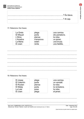 Generalitat de Catalunya
Departament d’Ensenyament
Institut Carles Vallbona




.....................................................................................................? És blava.
.....................................................................................................? Al cap.



17- Relaciona i fes frases:

                 La Greta                                plega                                   una camisa.
                 El Miquel                               porta                                   els pantalons.
                 L'Alina                                 planxa                                  la roba.
                 L'Ariadna                               s'emprova                               un jersei,
                 La Maria                                estén                                   una brusa.
                 El Joan                                 renta                                   una faldilla.


....................................................................................................................................................

....................................................................................................................................................

....................................................................................................................................................

....................................................................................................................................................

....................................................................................................................................................

....................................................................................................................................................


18- Relaciona i fes frases:

                 El Josep                                plega                                   una camisa.
                 El Valentín                             porta                                   un xandall.
                 El Ruslan                               planxa                                  la roba.
                 El Matej                                porta                                   la rentadora.
                 La Laia                                 posa                                    la roba.
                 El Joan                                 plega                                   el jersei.


....................................................................................................................................................

....................................................................................................................................................

 Nom arxiu: COMENCEM_JCLIC_VESTITS_R1__                                                                                        Data : desembre 2012
 Elaborat per: Montse Talavera a partir del material Jclic Comencem de J.C. Hierro                                                      pàg. 24 de 28

                                                                                                       Aquest document pot quedar obsolet una vegada imprès
 