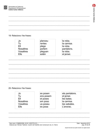 Generalitat de Catalunya
Departament d’Ensenyament
Institut Carles Vallbona



....................................................................................................................................................

....................................................................................................................................................

....................................................................................................................................................

....................................................................................................................................................


19- Relaciona i fes frases:

                 Jo                                      planxeu                                 la roba.
                 Tu                                      rentes                                  la camisa.
                 Ell                                     plego                                   la roba.
                 Nosaltres                               portem                                  pantalons.
                 Vosaltres                               pleguen                                 la roba.
                 Ells                                    estén                                   el jersei.

....................................................................................................................................................

....................................................................................................................................................

....................................................................................................................................................

....................................................................................................................................................

....................................................................................................................................................

....................................................................................................................................................


20- Relaciona i fes frases:

                 Jo                                      es posen                                els pantalons.
                 Tu                                      ens posem                               el jersei.
                 Ell                                     et poses                                les bates.
                 Nosaltres                               em poso                                 la camisa.
                 Vosaltres                               us poseu                                les sabates.
                 Ells                                    es posa                                 L'anorac.

....................................................................................................................................................

....................................................................................................................................................


 Nom arxiu: COMENCEM_JCLIC_VESTITS_R1__                                                                                        Data : desembre 2012
 Elaborat per: Montse Talavera a partir del material Jclic Comencem de J.C. Hierro                                                      pàg. 25 de 28

                                                                                                       Aquest document pot quedar obsolet una vegada imprès
 