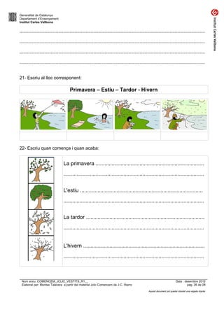 Generalitat de Catalunya
Departament d’Ensenyament
Institut Carles Vallbona


....................................................................................................................................................

....................................................................................................................................................

....................................................................................................................................................

....................................................................................................................................................


21- Escriu al lloc corresponent:

                                        Primavera – Estiu – Tardor - Hivern




22- Escriu quan comença i quan acaba:


                                   La primavera ..........................................................................
                                   ................................................................................................


                                   L'estiu ....................................................................................
                                   ................................................................................................


                                   La tardor .................................................................................
                                   ................................................................................................


                                   L'hivern ...................................................................................
                                   ................................................................................................



 Nom arxiu: COMENCEM_JCLIC_VESTITS_R1__                                                                                        Data : desembre 2012
 Elaborat per: Montse Talavera a partir del material Jclic Comencem de J.C. Hierro                                                      pàg. 26 de 28

                                                                                                       Aquest document pot quedar obsolet una vegada imprès
 