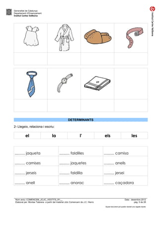 Generalitat de Catalunya
Departament d’Ensenyament
Institut Carles Vallbona




                                                       DETERMINANTS

2- Llegeix, relaciona i escriu:

           el                         la                           l'                els                               les



.......... jaqueta                            .......... faldilles                   .......... camisa

.......... camises                            .......... jaquetes                    .......... anells

.......... jerseis                            .......... faldilla                    .......... jersei

.......... anell                              .......... anorac                      .......... caçadora



 Nom arxiu: COMENCEM_JCLIC_VESTITS_R1__                                                                       Data : desembre 2012
 Elaborat per: Montse Talavera a partir del material Jclic Comencem de J.C. Hierro                                      pàg. 5 de 28

                                                                                      Aquest document pot quedar obsolet una vegada imprès
 