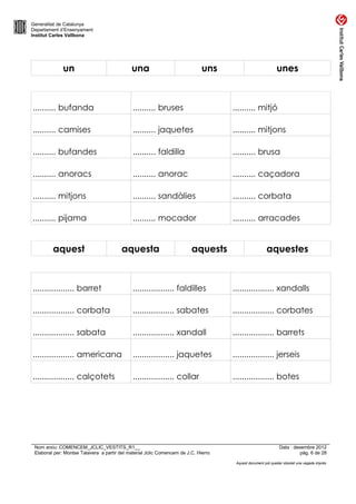 Generalitat de Catalunya
Departament d’Ensenyament
Institut Carles Vallbona




              un                             una                              uns                            unes



.......... bufanda                            .......... bruses                      .......... mitjó

.......... camises                            .......... jaquetes                    .......... mitjons

.......... bufandes                           .......... faldilla                    .......... brusa

.......... anoracs                            .......... anorac                      .......... caçadora

.......... mitjons                            .......... sandàlies                   .......... corbata

.......... pijama                             .......... mocador                     .......... arracades


         aquest                          aquesta                         aquests                       aquestes



.................. barret                     .................. faldilles           .................. xandalls

.................. corbata                    .................. sabates             .................. corbates

.................. sabata                     .................. xandall             .................. barrets

.................. americana                  .................. jaquetes            .................. jerseis

.................. calçotets                  .................. collar              .................. botes




 Nom arxiu: COMENCEM_JCLIC_VESTITS_R1__                                                                       Data : desembre 2012
 Elaborat per: Montse Talavera a partir del material Jclic Comencem de J.C. Hierro                                      pàg. 6 de 28

                                                                                      Aquest document pot quedar obsolet una vegada imprès
 
