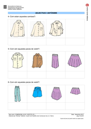 Generalitat de Catalunya
Departament d’Ensenyament
Institut Carles Vallbona


                                                 ADJECTIUS I ANTÒNIMS
4- Com estan aquestes camises?:




5- Com són aquestes peces de vestir?:




6- Com són aquestes peces de vestir?:




 Nom arxiu: COMENCEM_JCLIC_VESTITS_R1__                                                                      Data : desembre 2012
 Elaborat per: Montse Talavera a partir del material Jclic Comencem de J.C. Hierro                                     pàg. 8 de 28

                                                                                     Aquest document pot quedar obsolet una vegada imprès
 