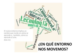 El nuevo entorno implica un
cambio que incide en cómo se
aprende y , también, cómo se
aprende el arte.
Arte 2.0

                               ¿EN QUÉ ENTORNO
                               NOS MOVEMOS?
 