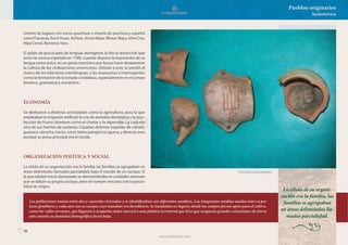 98
Pueblos originarios
Sudamérica
cientos de lugares con voces quechuas o mezcla de quechua y español
como Pascanas, Rumi Huasi, Achiras, Ancas Mayo, Mosuc Mayu, Icho Cruz,
Alpa Corral, Barranca Yaco.
El golpe de gracia para las lenguas aborígenes lo dio la resolución que
tomo la corona española en 1780, cuando dispuso la imposición de su
lengua como única, en un gesto coercitivo que busca hacer desaparecer
la cultura de las civilizaciones americanas. Debido a esto se perdió el
marco de las relaciones interlenguas, y las respuestas a interrogantes
como la formación de la tonada cordobesa, especialmente en el campo
fonético, gramatical y semántico.
ECONOMÍA
Se dedicaron a distintas actividades como la agricultura, para la que
empleaban la irrigación artificial, la cría de animales doméstico y la reco-
lección de frutos silvestres como el chañar y la algarroba. La caza era
otra de sus fuentes de sustento. Cazaban distintas especies de ciervos,
guanaco, vizcacha, hurón, zorro, liebre patagónica iguana, y diversas aves
aunque su presa principal era el ñandú.
ORGANIZACIÓN POLÍTICA Y SOCIAL
La célula de su organización era la familia; las familias se agrupaban en
áreas delimitadas llamadas parcialidad, bajo el mando de un cacique. Si
la parcialidad crecía demasiado se desmembraba en unidades menores
que se daban su propio cacique, pero sin romper vínculos con la parcia-
lidad de origen.
COSMOVISIÓN
Artesanías comechingones.
Las poblaciones tenían entre dos y cuarenta viviendas y se identificaban con diferentes nombres. Los integrantes estaban unidos entre sí por
lazos familiares y cada uno con su cacique cuyo mandato era hereditario. Se instalaban en lugares donde los campos fueran aptos para el cultivo,
como los valles serranos, que llegaron a ocuparlos todos merced a una política territorial que hizo que ocuparan grandes extensiones de tierra
aún cuando su densidad demográfica fuera baja.
La célula de su organi-
zación era la familia; las
familias se agrupaban
en áreas delimitadas lla-
madas parcialidad.
www.elbibliote.com
 