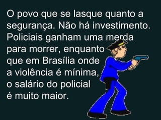 O povo que se lasque quanto a segurança. Não há investimento. Policiais ganham uma merda para morrer, enquanto que em Brasília onde a violência é mínima, o  o salário do policial é muito maior. 