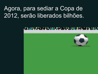 Agora, para sediar a Copa de 2012, serão liberados bilhões. 