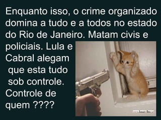 Enquanto isso, o crime organizado domina a tudo e a todos no estado do Rio de Janeiro. Matam civis e policiais. Lula e Cabral alegam que esta tudo sob controle. Controle de quem ???? 