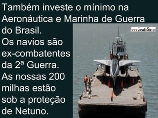 Também investe o mínimo na Aeronáutica e Marinha de Guerra do Brasil. Os navios são ex-combatentes da 2ª Guerra. As nossas 200 milhas estão sob a proteção de Netuno. 