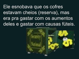 Ele esnobava que os cofres estavam cheios (reserva), mas era pra gastar com os aumentos deles e gastar com causas fúteis. 