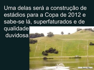Uma delas será a construção de estádios para a Copa de 2012 e sabe-se lá, superfaturados e de qualidade duvidosa.. 