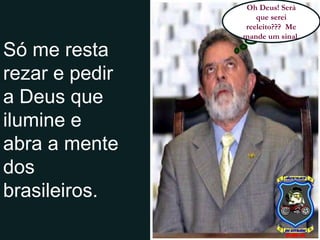 Só me resta rezar e pedir a Deus que ilumine e abra a mente dos brasileiros. Oh Deus! Será que serei reeleito???  Me mande um sinal. 