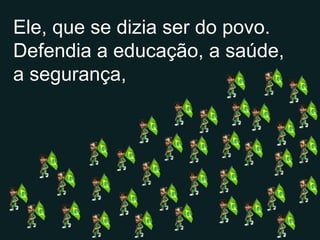 Ele, que se dizia ser do povo. Defendia a educação, a saúde, a segurança, 