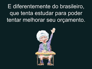 E diferentemente do brasileiro, que tenta estudar para poder tentar melhorar seu orçamento. 