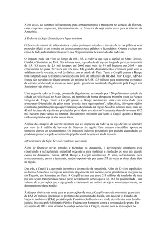 Além disso, ao construir infraestrutura para armazenamento e transporte no coração da floresta,
estas empresas empurram, intencionalmente, a fronteira da soja ainda mais para o interior da
Amazônia.

A Rodovia da Soja: Estrada para lugar nenhum

O desenvolvimento de infraestrutura – principalmente estradas – através de terras públicas sem
proteção oficial é um convite ao desmatamento para grileiros e fazendeiros. Oitenta e cinco por
cento de todo o desmatamento ocorre nos 50 quilômetros de cada lado das rodovias.

O impacto pode ser visto ao longo da BR-163, a rodovia que liga a capital do Mato Grosso,
Cuiabá, à Santarém, no Pará. Nos últimos anos, a produção de soja ao longo da parte pavimentada
da BR-163 saltou de 2,4 mil hectares em 2002 para mais de 44 mil hectares em 2005 – um
crescimento de quase 20 vezes em três anos. Os grandes desmatamentos terminam junto com o
asfaltamento da estrada, ao sul da divisa com o estado do Pará. Tanto a Cargill quanto a Bunge
têm comprado soja de fazendas localizadas na área de influência da BR-163. Pior: Cargill, ADM e
Bunge são parceiras no financiamento do projeto de US$ 175 milhões para pavimentar o restante
da estrada, acelerando o acesso ao novo porto graneleiro construído ilegalmente pela Cargill em
Santarém (veja abaixo).

Uma segunda rodovia da soja, construída ilegalmente, se estende por 120 quilômetros, saindo da
cidade de Feliz Natal, no Mato Grosso, até terminar de forma abrupta na fronteira oeste do Parque
Indígena do Xingu. Tanto a Cargill quanto a Bunge construíram silos com capacidade para
armazenar 60 toneladas de grãos nesta “estrada para lugar nenhum”. Além disso, oferecem crédito
e mercado garantido para qualquer fazenda já desmatada na região.Nos dois últimos anos, mais de
40 mil hectares de soja foram produzidos perto desta estrada e o Greenpeace descobriu outros 99,2
mil hectares para venda na internet. Documentos mostram que tanto a Cargill quanto a Bunge
estão comprando soja destas novas áreas.

Análise das imagens de satélite mostram que os impactos da rodovia da soja devem se estender
por mais de 1 milhão de hectares de florestas da região. Este número contabiliza apenas os
impactos diretos do desmatamento. Os impactos indiretos produzidos por grandes quantidades de
produtos químicos e pelo crescimento populacional devem ser ainda maiores.

Infraestrutura da Soja: Se você construir, eles virão

Além de financiar novas estradas e fazendas na Amazônia, o agronegócio americano está
construindo a infraestrutura industrial necessária para sustentar a produção de soja em grande
escala na Amazônia. Juntas, ADM, Bunge e Cargill construíram 23 silos, infraestrutura para
armazenamento, portos e terminais, sendo responsáveis por quase 2/3 de todas as obras deste tipo
na região.

Das três, a Cargill é a que mais incentiva a destruição da Amazônia. Além de 13 silos espalhados
no bioma Amazônia, a empresa construiu ilegalmente um enorme porto graneleiro às margens do
rio Tapajós, em Santarém, no Pará. A Cargill estima que entre 2-3 milhões de toneladas de soja
por ano sejam transportadas para o porto de Santarém depois que a BR-163 for pavimentada – um
volume de exportações que exige grande crescimento no cultivo de soja e, consequentemente, no
desmatamento desta região.

Ávida por abrir a rota norte para as exportações de soja, a Cargill construiu o terminal graneleiro
de US$ 20 milhões ignorando os protestos das comunidades locais, sem realizar os Estudos de
Impacto Ambiental (EIA) previstos pela Constituição Brasileira e tendo de enfrentar uma batalha
judicial iniciada pelo Ministério Público Federal em Santarém contra a construção do porto. Em
novembro de 2003, uma decisão da Justiça condenou a Cargill, mesmo com as instalações do
 