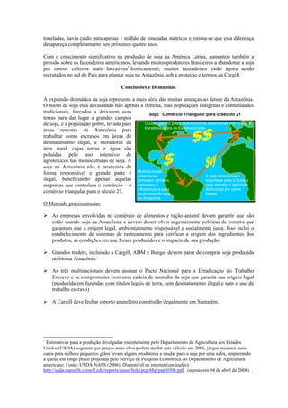 toneladas, havia caído para apenas 1 milhão de toneladas métricas e estima-se que esta diferença
desapareça completamente nos próximos quatro anos.

Com o crescimento significativo na produção de soja na América Latina, aumentou também a
pressão sobre os fazendeiros americanos, levando muitos produtores brasileiros a abandonar a soja
por outros cultivos mais lucrativos1.Ironicamente, muitos fazendeiros estão agora sendo
recrutados no sul do País para plantar soja na Amazônia, sob a proteção e termos da Cargill.

                                       Conclusões e Demandas

A expansão dramática da soja representa a mais séria das muitas ameaças ao futuro da Amazônia.
O boom da soja está devastando não apenas a floresta, mas populações indígenas e comunidades
tradicionais, forçados a deixarem suas            Soja: Comércio Triangular para o Século 21
terras para dar lugar a grandes campos
de soja, e a população pobre, levada para      O lucro gerado pelas multinacionais americanas com a soja é
                                               transferido para os Estados Unidos
áreas remotas da Amazônia para
trabalhar como escravos em áreas de
desmatamento ilegal, e moradores da
área rural, cujas terras e água são
poluídas pelo uso intensivo de
agrotóxicos nas monoculturas de soja. A
soja na Amazônia não é produzida de
forma responsável e grande parte é Multinacionais
                                          americanas                              A soja amazônica é
ilegal, beneficiando apenas aquelas fornecem dinheiro,                            exportada para a Europa
empresas que controlam o comércio – o sementes e                                  para atender a demanda
                                          infraestrutura para                     da Europa por carne
comércio triangular para o século 21.     produtores de soja                      barata.
                                                na Amazônia
O Mercado precisa mudar:

Ø As empresas envolvidas no comércio de alimentos e ração aniaml devem garantir que não
  estão usando soja da Amazônia, e devem desenvolver urgentemente políticas de compra que
  garantam que a origem legal, ambientalmente responsável e socialmente justa. Isso inclui o
  estabelecimento de sistemas de rastreamento para verificar a origem dos ingredientes dos
  produtos, as condições em que foram produzidos e o impacto de sua produção.

Ø Grandes traders, incluindo a Cargill, ADM e Bunge, devem parar de comprar soja produzida
  no bioma Amazônia.

Ø As três multinacionais devem assinar o Pacto Nacional para a Erradicação do Trabalho
  Escravo e se comprometer com uma cadeia de custodia da soja que garanta sua origem legal
  (produzida em fazendas com títulos legais de terra, sem desmatamento ilegal e sem o uso de
  trabalho escravo)

Ø   A Cargill deve fechar o porto graneleiro construído ilegalmente em Santarém.




1
  Estimativas para a produção divulgadas recentemente pelo Departamento de Agricultura dos Estados
Unidos (USDA) sugerem que preços mais altos podem mudar este cálculo em 2006, já que insumos mais
caros para milho e pequenos grãos levam alguns produtores a mudar para a soja por uma safra, empurrando
a queda em longo prazo projetada pelo Serviço de Pesquisa Econômica do Departamento de Agricultura
americano. Fonte: USDA NASS (2006). Disponível na internet (em inglês):
http://usda.mannlib.cornell.edu/reports/nassr/field/pcp-bbp/pspl0306.pdf. (acesso em 04 de abril de 2006) .
 