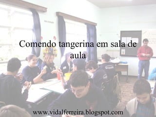 Comendo tangerina em sala de
aula
www.vidalferreira.blogspot.com
 