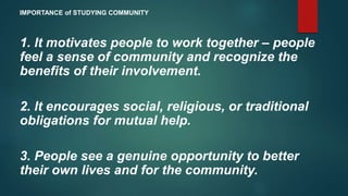 1. It motivates people to work together – people
feel a sense of community and recognize the
benefits of their involvement.
2. It encourages social, religious, or traditional
obligations for mutual help.
3. People see a genuine opportunity to better
their own lives and for the community.
IMPORTANCE of STUDYING COMMUNITY
 