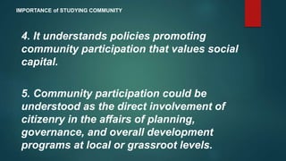 4. It understands policies promoting
community participation that values social
capital.
5. Community participation could be
understood as the direct involvement of
citizenry in the affairs of planning,
governance, and overall development
programs at local or grassroot levels.
IMPORTANCE of STUDYING COMMUNITY
 