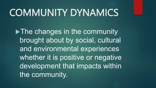 COMMUNITY DYNAMICS
The changes in the community
brought about by social, cultural
and environmental experiences
whether it is positive or negative
development that impacts within
the community.
 