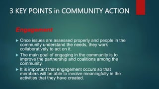 3 KEY POINTS in COMMUNITY ACTION
Engagement
 Once issues are assessed properly and people in the
community understand the needs, they work
collaboratively to act on it.
 The main goal of engaging in the community is to
improve the partnership and coalitions among the
community.
 It is important that engagement occurs so that
members will be able to involve meaningfully in the
activities that they have created.
 
