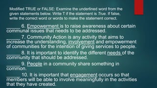 Modified TRUE or FALSE: Examine the underlined word from the
given statements below. Write T if the statement is True. If false,
write the correct word or words to make the statement correct.
_____ 6. Empowerment is to raise awareness about certain
communal issues that needs to be addressed.
_____ 7. Community Action is any activity that aims to
increase the understanding, involvement and empowerment
of communities for the intention of giving services to people.
_____ 8. It is important to identify the different needs of the
community that should be addressed.
_____ 9. People in a community share something in
common.
_____ 10. It is important that engagement occurs so that
members will be able to involve meaningfully in the activities
that they have created.
 