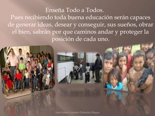 Enseña Todo a Todos.
 Pues recibiendo toda buena educación serán capaces
de generar ideas, desear y conseguir, sus sueños, obrar
 el bien, sabrán por que caminos andar y proteger la
                 posición de cada uno.




                  Juan Amos Comenio Didactica Magna   3
 