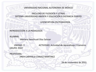 UNIVERSIDAD NACIONAL AUTONOMA DE MÉXICO
FACULTAD DE FILOSOFÍA Y LETRAS
SISTEMA UNIVERSIDAD ABIERTA Y EDUCACIÓN A DISTANCIA SUAYED
LICENCIATURA EN PEDAGOGÍA
INTRODUCCIÓN A LA PEDAGOGÍA
ALUMNA:
Mariana Yaocihuatl Díaz Salazar
UNIDAD: 3 ACTIVIDAD: Actividad de Aprendizaje 2 Comenio
GRUPO: 9187
PROFESORA:
JIREH CARYHELA CHAVEZ MARTINEZ
24 de noviembre de 2015.
 