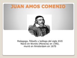 JUAN AMOS COMENIO
Pedagogo, filósofo y teólogo del siglo XVII
Nació en Nivnits (Moravia) en 1592,
murió en Ámsterdam en 1670
 