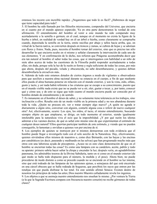 extensos los recorre con increíble rapidez. ¿Negaremos que todo le es fácil? ¿Habremos de negar
que tiene capacidad para todo?
5. El hombre ha sido llamado por los filósofos microcosmo, compendio del Universo, que encierra
en sí cuanto por el mundo aparece esparcido. Ya en otra parte demostramos la verdad de esta
afirmación. El entendimiento del hombre al venir a este mundo ha sido comparado muy
acertadamente a la semilla o germen; en el cual, aunque en el momento no exista la figura de la
hierba o árbol, en realidad de verdad hay en él un árbol o hierba, como claramente se comprueba
cuando, depositada la semilla en la tierra, emite raicillas por abajo y tallos hacia arriba, que, en
virtud de la fuerza nativa, se convierten después en troncos y ramas, se cubren de hojas y se adornan
con flores y frutos. Nada, pues, necesita el hombre tomar del exterior, sino que es preciso tan sólo
desarrollar lo que encierra oculto en sí mismo y señalar claramente la intervención de cada uno de
sus elementos. Y en confirmación de lo dicho, nos refieren que Pitágoras acostumbraba decir que
era tan natural al hombre el saber todas las cosas, que si interrogamos con habilidad a un niño de
siete años acerca de todas las cuestiones de la Filosofía podrá responder acertadamente a todas
ellas; sin duda, porque sola la luz de la razón es forma y regla suficiente de todas las cosas, por más
que ahora, después del pecado, velada y obscurecida, no sabe desembarazarse, y quienes debían
desembrollaría la envuelven más.
6. Además de todo esto estamos dotados de ciertos órganos a modo de vigilantes u observadores
para que auxilien a nuestra alma racional durante su estancia en el cuerpo, a fin de que mediante
ellos pueda el alma humana ponerse en relación con el mundo exterior, y son la vista, oído, olfato,
gusto y tacto, y así nada habrá referente a las criaturas que se escape a su conocimiento, puesto que
en el mundo visible nada existe que no se pueda ver u oír, oler, gustar o tocar, y, por tanto, conocer
qué y cómo sea; y de esto se sigue que todo cuanto el mundo encierra puede ser conocido por el
hombre dotado de entendimiento y de sentido.
7. Es inmanente en el hombre el deseo de saber, y no solamente tiene tolerancia en los trabajos, sino
inclinación a ellos. Resalta esto de un modo visible en la primera edad y no nos abandona durante
toda la vida. ¿Quién no procura oír, ver o tratar siempre algo nuevo? ¿A quién no agrada ir
diariamente a algún sitio, conversar con alguien, contarle alguna cosa o referir de nuevo cualquier
otra? Así, efectivamente, ocurre: Los ojos, los oídos, el tacto, el mismo entendimiento, buscando
siempre objeto en que emplearse, se dirige, en todo momento al exterior, siendo igualmente
intolerable para la naturaleza viva el ocio que la imposibilidad. ¿Y por qué razón los idiotas
admiran a los varones doctos; de qué es señal esto mismo sino de que experimentan el estímulo de
cualquier deseo natural? Ellos querrían participar también de este estímulo, y viendo que no pueden
conseguirlo, lo lamentan y envidian a quienes ven por encima de sí.
8. Los ejemplos de quienes se instruyen por sí mismos demuestran con toda evidencia que el
hombre puede llegar a investigarlo todo con el solo auxilio de la Naturaleza. Hay, efectivamente,
quienes sirviéndose ellos mismos de maestros o, como dice Bernardo, con las hayas y las encinas
por catedráticos (es decir, paseando y meditando en las selvas) que han programado mucho más que
otros con una laboriosa ayuda de preceptores. ¿Acaso no es esto clara demostración de que en el
hombre se encierran todas las cosas? Es como una lámpara con su candelero, aceite, pabilo y todo
su aparato: primero sabría hacer saltar la chispa y encender la luz; después vería, en agradabilísimo
panorama, los admirables tesoros de la Divina Sabiduría, tanto en sí como en el mundo exterior (de
qué modo se halla todo dispuesto para el número, la medida y el peso). Ahora bien; no puede
procederse de modo distinto a como se procede cuando no se enciende en el hombre su luz interna,
sino que está rodeado de las lámparas de las opiniones ajenas, a semejanza del que está encerrado
en una cárcel obscura que se halla rodeada de hogueras, que percibirá los rayos que entren por las
rendijas sin que pueda disfrutar la luz total. En este sentido afirmó Séneca: Existen dentro de
nosotros los principios de todas las artes; Dios nuestro Maestro calladamente revela los ingenios.
9. Los objetos a que se asemeja nuestro entendimiento nos enseñan lo mismo. ¿Por ventura la Tierra
(a la que la Sagrada Escritura compara con frecuencia nuestro corazón) no recibe gérmenes de todas
clases?
 