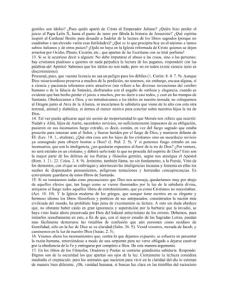 gentiles son ídolos? ¿Pues quién apartó de Cristo al Emperador Juliano? ¿Quién hizo perder el
juicio al Papa León X, hasta el punto de tener por fábula la historia de Jesucristo? ¿Qué espíritu
inspiró al Cardenal Benito para disuadir a Sadolet de la lectura de los libros sagrados (porque no
cuadraban a tan elevado varón esas futilidades)? ¿Qué es lo que precipita hoy en el ateísmo a tantos
sabios italianos y de otros países? ¡Ojalá no haya en la Iglesia reformada de Cristo quienes se dejen
arrastrar por Ovidio, Plauto, Cicerón, etc., que apartan de las Escrituras con su letal perfume!
13. Si se le ocurriese decir a alguien: No debe imputarse el abuso a las cosas, sino a las personas;
hay cristianos piadosos a quienes en nada perjudica la lectura de los paganos, responderé con las
palabras del Apóstol: Sabemos que los ídolos no son nada; pero no en todos existe ciencia (esto es
discernimiento).
Procurad, pues, que vuestra licencia no sea un peligro para los débiles (1. Corint. 8. 4. 7. 9). Aunque
Dios misericordioso preserva a muchos de la perdición, no tenemos, sin embargo, excusa alguna, si
a ciencia y paciencia toleramos estos atractivos (me refiero a las diversas invenciones del cerebro
humano o de la falacia de Satanás), disfrazados con el engaño de sutileza y elegancia, cuando es
evidente que han hecho perder el juicio a muchos, por no decir a casi todos, y caer en las trampas de
Santanás. Obedezcamos a Dios, y no introduzcamos a los ídolos en nuestra morada; no coloquemos
al Dragón junto al Arca de la Alianza, ni mezclemos la sabiduría que viene de lo alto con esta otra
terrenal, animal y diabólica, ni demos el menor motivo para concitar sobre nuestros hijos la ira de
Dios.
14. Tal vez pueda aplicarse aquí sin asomo de inoportunidad lo que Moisés nos refiere que ocurrió:
Nadab y Abiú, hijos de Aarón, sacerdotes novicios, no suficientemente impuestos de su obligación,
pusieron en sus incensarios fuego extraño, es decir, común, en vez del fuego sagrado que estaba
prescrito para insensar ante el Señor, y fueron heridos por el fuego de Dios, y murieron delante de
ÉI. (Lev. 10. 1., etcétera). ¿Qué otra cosa son los hijos de los cristianos sino un sacerdocio novicio
ya consagrado para ofrecer hostias a Dios? (I. Ped. 2. 5). Y si ponemos fuego extraño en sus
incensarios, que son la inteligencia, ¿no quedarán expuestos al furor de la ira de Dios? ¿Por ventura,
no será extraño en un cristiano, y deberá serlo todo lo que no proceda del espíritu de Dios? Esto son
la mayor parte de los delirios de los Poetas y filósofos gentiles, según nos atestigua el Apóstol
(Rom. 1. 21. 22. Colos. 2. 8. 9). Jerónimo, también llama, no sin fundamento, a la Poesía, Vino de
los demonios, con el que se embriagan y adormecen las inteligencias incautas y fomenta en ellas los
sueños de disparatados pensamientos, peligrosas tentaciones y horrendas concupiscencias. Es
conveniente guardarse de estos filtros de Santanás.
15. Si no tomásemos todas estas precauciones que Dios nos aconseja, quedaríamos muy por abajo
de aquellos efesios que, tan luego como se vieron iluminados por la luz de la sabiduría divina,
arrojaron al fuego todos aquellos libros de entretenimiento, que ya como Cristianos no necesitaban.
(Act. 19. 19). Y la Iglesia moderna de los griegos, que aunque tiene escritos en su elegante y
hermoso idioma los libros filosóficos y poéticos de sus antepasados, considerados la nación más
civilizada del mundo, ha prohibido bajo pena de excomunión su lectura. A esto sin duda obedece
que, no obstante haber caído en gran ignorancia y superstición por la barbarie que la invadió, se
haya visto hasta ahora preservada por Dios del lodazal anticristiano de los errores. Debemos, pues
imitarlos resueltamente en esto, a fin de que, con el mayor estudio de las Sagradas Letras, puedan
más fácilmente desterrarse las tinieblas de confusión que aún persisten como residuos de
Gentilidad; sólo en la luz de Dios se ve claridad (Salm. 36. 9). Venid vosotros, morada de Jacob, y
caminemos en la luz de nuestro Dios (Isaías. 2. 5).
16. Veamos ahora los razonamientos que, contra lo que dejamos expuesto, se esfuerza en presentar
la razón humana, retorciéndose a modo de una serpiente para no verse obligada a dejarse cautivar
por la obediencia de la Fe y entregarse por completo a Dios. De esta manera argumenta.
17. En los libros de los Filósofos, Oradores y Poetas se contiene grandísima sabiduría. Respondo:
Dignos son de la oscuridad los que apartan sus ojos de la luz. Ciertamente la lechuza considera
mediodía el crepúsculo, pero los animales que nacieron para vivir en la claridad del día lo estiman
de manera bien diferente. ¡Oh, vanidad humana, si buscas luz clara en las tinieblas del raciocinio
 