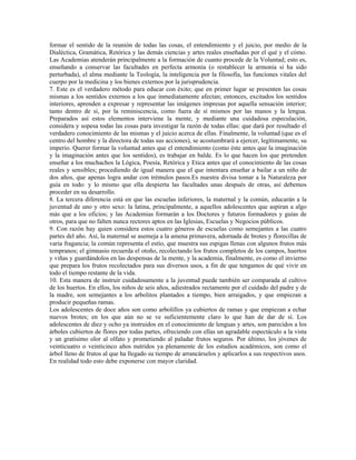 formar el sentido de la reunión de todas las cosas, el entendimiento y el juicio, por medio de la
Dialéctica, Gramática, Retórica y las demás ciencias y artes reales enseñadas por el qué y el cómo.
Las Academias atenderán principalmente a la formación de cuanto procede de la Voluntad; esto es,
enseñando a conservar las facultades en perfecta armonía (o restablecer la armonía si ha sido
perturbada), el alma mediante la Teología, la inteligencia por la filosofía, las funciones vitales del
cuerpo por la medicina y los bienes externos por la jurisprudencia.
7. Este es el verdadero método para educar con éxito; que en primer lugar se presenten las cosas
mismas a los sentidos externos a los que inmediatamente afectan; entonces, excitados los sentidos
interiores, aprenden a expresar y representar las imágenes impresas por aquella sensación interior;
tanto dentro de sí, por la reminiscencia, como fuera de sí mismos por las manos y la lengua.
Preparados así estos elementos interviene la mente, y mediante una cuidadosa especulación,
considera y sopesa todas las cosas para investigar la razón de todas ellas: que dará por resultado el
verdadero conocimiento de las mismas y el juicio acerca de ellas. Finalmente, la voluntad (que es el
centro del hombre y la directora de todas sus acciones), se acostumbrará a ejercer, legítimamente, su
imperio. Querer formar la voluntad antes que el entendimiento (como éste antes que la imaginación
y la imaginación antes que los sentidos), es trabajar en balde. Es lo que hacen los que pretenden
enseñar a los muchachos la Lógica, Poesía, Retórica y Etica antes que el conocimiento de las cosas
reales y sensibles; procediendo de igual manera que el que intentara enseñar a bailar a un niño de
dos años, que apenas logra andar con trémulos pasos.Es nuestra divisa tomar a la Naturaleza por
guía en todo: y lo mismo que ella despierta las facultades unas después de otras, así debemos
proceder en su desarrollo.
8. La tercera diferencia está en que las escuelas inferiores, la maternal y la común, educarán a la
juventud de uno y otro sexo: la latina, principalmente, a aquellos adolescentes que aspiran a algo
más que a los oficios; y las Academias formarán a los Doctores y futuros formadores y guías de
otros, para que no falten nunca rectores aptos en las Iglesias, Escuelas y Negocios públicos.
9. Con razón hay quien considera estos cuatro géneros de escuelas como semejantes a las cuatro
partes del año. Así, la maternal se asemeja a la amena primavera, adornada de brotes y florecillas de
varia fragancia; la común representa el estío, que muestra sus espigas llenas con algunos frutos más
tempranos; el gimnasio recuerda el otoño, recolectando los frutos completos de los campos, huertos
y viñas y guardándolos en las despensas de la mente, y la academia, finalmente, es como el invierno
que prepara los frutos recolectados para sus diversos usos, a fin de que tengamos de qué vivir en
todo el tiempo restante de la vida.
10. Esta manera de instruir cuidadosamente a la juventud puede también ser comparada al cultivo
de los huertos. En ellos, los niños de seis años, adiestrados rectamente por el cuidado del padre y de
la madre, son semejantes a los arbolitos plantados a tiempo, bien arraigados, y que empiezan a
producir pequeñas ramas.
Los adolescentes de doce años son como arbolillos ya cubiertos de ramas y que empiezan a echar
nuevos brotes; en los que aún no se ve suficientemente claro lo que han de dar de sí. Los
adolescentes de diez y ocho ya instruidos en el conocimiento de lenguas y artes, son parecidos a los
árboles cubiertos de flores por todas partes, ofreciendo con ellas un agradable espectáculo a la vista
y un gratísimo olor al olfato y prometiendo al paladar frutos seguros. Por último, los jóvenes de
veinticuatro o veinticinco años nutridos ya plenamente de los estudios académicos, son como el
árbol lleno de frutos al que ha llegado su tiempo de arrancárselos y aplicarlos a sus respectivos usos.
En realidad todo esto debe exponerse con mayor claridad.
 