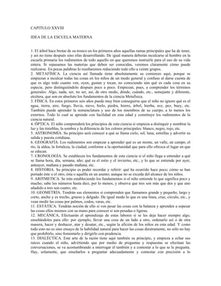 CAPITULO XXVIII

IDEA DE LA ESCUELA MATERNA


1. El árbol hace brotar de su tronco en los primeros años aquellas ramas principales que ha de tener,
y así no tiene después sino irlas desarrollando. De igual manera deberán inculcarse al hombre en la
escuela primaria los rudimentos de todo aquello en que queremos instruirle para el uso de su vida
entera. Si repasamos las materias que deben ser conocidas, veremos claramente cómo puede
realizarse. En pocas palabras lo reseñaremos reduciendo todo ello a veinte grupos.
2. METAFÍSICA. La ciencia así llamada tiene absolutamente su comienzo aquí, porque se
empiezan a inculcar todas las cosas en los niños de un modo general y confuso al darse cuenta de
que es algo todo cuanto ven, oyen, gustan y tocan, no conociendo aún qué es cada cosa en su
especie, pero distinguiéndolo después poco a poco. Empiezan, pues, a comprender los términos
generales: Algo, nada, ser, no ser, así, de otro modo, dónde, cuándo, etc., semejante y diferente,
etcétera, que son en absoluto los fundamentos de la ciencia Metafísica.
3. FÍSICA. En estos primeros seis años puede muy bien conseguirse que el niño no ignore qué es el
agua, tierra, aire, fuego, lluvia, nieve, hielo, piedra, hierro, árbol, hierba, ave, pez, buey, etc.
También puede aprender la nomenclatura y uso de los miembros de su cuerpo, a lo menos los
externos. Todo lo cual se aprende con facilidad en esta edad y constituye los rudimentos de la
ciencia natural.
4. ÓPTICA. El niño comprenderá los principios de esta ciencia si empieza a distinguir y nombrar la
luz y las tinieblas, la sombra y la diferencia de los colores principales: blanco, negro, rojo, etc.
5. ASTRONOMÍA. Su principio será conocer a qué se llama cielo, sol, luna, estrellas y advertir su
salida y puesta cotidiana.
6. GEOGRAFÍA. Los rudimentos son empezar a aprender qué es un monte, un valle, un campo, el
río, la aldea, la fortaleza, la ciudad, conforme a la oportunidad que para ello ofrezca el lugar en que
se educan.
7. CRONOLOGÍA. Se establecen los fundamentos de esta ciencia si el niño llega a entender a qué
se llama hora, día, semana, año; qué es el estío y el invierno, etc., y lo que se entiende por ayer,
anteayer, mañana y pasado mañana, etc.
8. HISTORIA. Su principio es poder recordar y referir: qué ha ocurrido hace poco; cómo se han
portado éste o el otro, ésta o aquélla en un asunto; aunque no se exceda del alcance de los niños.
9. ARITMETICA. Se irán estableciendo los fundamentos si el niño entiende lo que significa poco y
mucho; sabe los números hasta diez, por lo menos, y observa que tres son más que dos y que uno
añadido a tres son cuatro, etc.
10. GEOMETRÍA. Tendrán sus elementos si comprenden que llamamos grande y pequeño, largo y
corto, ancho y es trecho, grueso y delgado. De igual modo lo que es una línea, cruz, círculo, etc., y
vean medir las cosas por palmos, codos, varas, etc.
11. ESTÁTICA. Tendrán noción de ello si ven pesar las cosas con la balanza y aprenden a sopesar
las cosas ellos mismos con su mano para conocer si son pesadas o ligeras.
12. MECÁNICA, Efectuarán el aprendizaje de estas labores si se les deja hacer siempre algo,
enseñándoles para ello: por ejemplo, llevar una cosa de un lado a otro, ordenarlo así o de otra
manera, hacer y deshacer, atar y desatar, etc., según la afición de los niños en esta edad. Y como
todo esto no es sino ensayo de la habilidad natural para hacer las cosas diestramente, no sólo no hay
que prohibirlo, sino fomentarlo y dirigirlo con prudencia.
13. DIALÉCTICA. Este arte de la razón tiene aquí también su principio, y empieza a echar sus
raíces cuando el niño, advirtiendo que por medio de preguntas y respuestas se efectúan las
conversaciones, se va acostumbrando a interrogar él también y a contestar a lo que se le pregunta.
Hay, solamente, que enseñarlos a preguntar adecuadamente y contestar con precisión a lo
 
