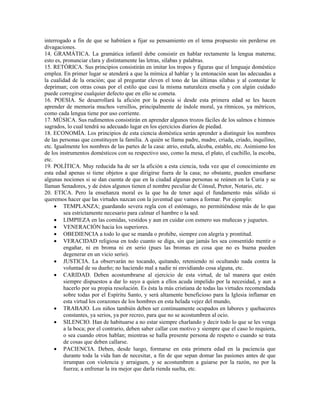 interrogado a fin de que se habitúen a fijar su pensamiento en el tema propuesto sin perderse en
divagaciones.
14. GRAMÁTICA. La gramática infantil debe consistir en hablar rectamente la lengua materna;
esto es, pronunciar clara y distintamente las letras, sílabas y palabras.
15. RETÓRICA. Sus principios consistirán en imitar los tropos y figuras que el lenguaje doméstico
emplea. En primer lugar se atenderá a que la mímica al hablar y la entonación sean las adecuadas a
la cualidad de la oración; que al preguntar eleven el tono de las últimas sílabas y al contestar le
depriman; con otras cosas por el estilo que casi la misma naturaleza enseña y con algún cuidado
puede corregirse cualquier defecto que en ello se cometa.
16. POESIA. Se desarrollará la afición por la poesía si desde esta primera edad se les hacen
aprender de memoria muchos versillos, principalmente de índole moral, ya rítmicos, ya métricos,
como cada lengua tiene por uso corriente.
17. MÚSICA. Sus rudimentos consistirán en aprender algunos trozos fáciles de los salmos e himnos
sagrados, lo cual tendrá su adecuado lugar en los ejercicios diarios de piedad.
18. ECONOMÍA. Los principios de esta ciencia doméstica serán aprender a distinguir los nombres
de las personas que constituyen la familia. A quién se llama padre, madre, criada, criado, inquilino,
etc. Igualmente los nombres de las partes de la casa: atrio, estufa, alcoba, establo, etc. Asimismo los
de los instrumentos domésticos con su respectivo uso, como la mesa, el plato, el cuchillo, la escoba,
etc.
19. POLÍTICA. Muy reducida ha de ser la afición a esta ciencia, toda vez que el conocimiento en
esta edad apenas si tiene objetos a que dirigirse fuera de la casa; no obstante, pueden enseñarse
algunas nociones si se dan cuenta de que en la ciudad algunas personas se reúnen en la Curia y se
llaman Senadores, y de éstos algunos tienen el nombre peculiar de Cónsul, Pretor, Notario, etc.
20. ETICA. Pero la enseñanza moral es la que ha de tener aquí el fundamento más sólido si
queremos hacer que las virtudes nazcan con la juventud que vamos a formar. Por ejemplo:
     • TEMPLANZA; guardando severa regla con el estómago, no permitiéndose más de lo que
         sea estrictamente necesario para calmar el hambre o la sed.
     • LIMPIEZA en las comidas, vestidos y aun en cuidar con esmero sus muñecas y juguetes.
     • VENERACIÓN hacia los superiores.
     • OBEDIENCIA a todo lo que se manda o prohibe, siempre con alegría y prontitud.
     • VERACIDAD religiosa en todo cuanto se diga, sin que jamás les sea consentido mentir o
         engañar, ni en broma ni en serio (pues las bromas en cosa que no es buena pueden
         degenerar en un vicio serio).
     • JUSTICIA. La observarán no tocando, quitando, reteniendo ni ocultando nada contra la
         voluntad de su dueño; no haciendo mal a nadie ni envidiando cosa alguna, etc.
     • CARIDAD. Deben acostumbrarse al ejercicio de esta virtud, de tal manera que estén
         siempre dispuestos a dar lo suyo a quien a ellos acuda impelido por la necesidad, y aun a
         hacerlo por su propia resolución. Es ésta la más cristiana de todas las virtudes recomendada
         sobre todas por el Espíritu Santo, y será altamente beneficioso para la Iglesia inflamar en
         esta virtud los corazones de los hombres en esta helada vejez del mundo,
     • TRABAJO. Los niños también deben ser continuamente ocupados en labores y quehaceres
         constantes, ya serios, ya por recreo, para que no se acostumbren al ocio.
     • SILENCIO. Han de habituarse a no estar siempre charlando y decir todo lo que se les venga
         a la boca; por el contrario, deben saber callar con motivo y siempre que el caso lo requiera,
         o sea cuando otros hablan; mientras se halla presente persona de respeto o cuando se trata
         de cosas que deben callarse.
     • PACIENCIA. Deben, desde luego, formarse en esta primera edad en la paciencia que
         durante toda la vida han de necesitar, a fin de que sepan domar las pasiones antes de que
         irrumpan con violencia y arraiguen, y se acostumbren a guiarse por la razón, no por la
         fuerza; a enfrenar la ira mejor que darla rienda suelta, etc.
 