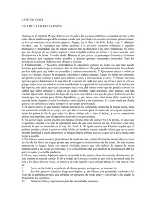 CAPITULO XXIX

IDEA DE LA ESCUELA COMÚN


Dijimos en el capítulo IX que debería ser enviada a las escuelas públicas la juventud de uno y otro
sexo. Ahora añadimos que debe enviarse a toda esta juventud a las escuelas comunes primeramente,
en lo cual sostienen otros distinto parecer. Zepper, en el libro 1 de Polit. Ecles., cap. 7, Alstedio,
Escolast., cap. 6, aconsejan que deben enviarse a la escuelas comunes solamente a aquellos
muchachos y muchachas que en alguna ocasión han de dedicarse a las artes mecánicas; los niños
que por designio de sus padres aspiran a más completa cultura no deben ir a esas escuelas, sino
directamente a la latina. Alstedio añade: Disienta el que quiera: yo propongo el camino y el motivo
que desearía que siguieran todos aquellos a quienes quisiera sumamente instruidos. Pero los
principios de nuestra Didáctica nos obligan a disentir.
2. Efectivamente. 1º Nosotros pretendemos la educación general de todos los que han nacido
hombres para todo lo que es humano. Por lo tanto deben ser dirigidos simultáneamente hasta donde
puedan serlo para que todos se estimulen y animen mutuamente. 2º Queremos educar a todos en
todas las virtudes, incluso la modestia, concordia y cortesía mutuas. Luego no deben ser separados
tan pronto ni dar ocasión a nadie para estimar a unos y menospreciar a otros. 3º Parece excesiva
ligereza querer determinar a lo seis años la vocación de cada uno para las letras o para lo oficios,
porque todavía en esa edad no se han manifestado la capacidad del entendimiento ni la inclinación
del espíritu, más tarde aparecen claramente una y otra, del mismo modo que no puedes conocer las
yerbas que debes arrancar o dejar en tu jardín mientras están naciendo, sino después que han
crecido algún tanto. Tampoco los hijos de los ricos, los nobles o los que dirigen el Gobierno son los
únicos que bar nacido para dichas dignidades, y, por tanto, para ellos solos debe reservarse la
escuela latina, dejando a todos los demás como inútiles y sin esperanza. El viento sopla por donde
quiera y no comienza a soplar siempre en un tiempo determinado.
3. El cuarto motivo es que nuestro método universal no comprende solamente la lengua latina, ninfa
tan vanamente amada por el vulgo, sino que abre el camino para el estudio de las lenguas propias de
todos los países (a fin de que todas las almas alaben más y más al Señor), y no es conveniente
alterar este propósito con el caprichoso salto de la escuela común.
4. En quinto lugar, querer enseñar una lengua extraña antes de conocer bien la propia, es igual que
si quisieras enseñar a tu hijo la equitación antes de que sepa tenerse en pie. Conviene tener muy
presente lo que se demostró en el cap. 16, fund. 4. De igual manera que Cicerón negaba que él
pudiese enseñar a decir a quien no sabía hablar, así también nuestro método afirma que no se puede
enseñar latinidad a quien desconoce su lengua propia, porque ésta es la que lleva de la mano para
llegar a aquélla.
5. Por último, como nosotros pretendemos la erudición real, pueden fácilmente desenvolverse con el
auxilio de los libros en lengua propia que contengan la nomenclatura de las cosas. De esta manera
aprenderán la lengua latina con mayor facilidad, puesto que sólo habrán de adaptar la nueva
nomenclatura a las cosas ya conocidas, y al conocimiento del qué añadirán la especulación del por
qué con suave y sencilla gradación.
6. Firme, pues, nuestra hipótesis sobre la necesidad de las cuatro clases de escuelas, diseñaremos de
esta manera la escuela común. El fin y objeto de la escuela común es que toda la juventud entre los
seis y los doce años (o trece), se instruya en todo aquello cuya utilidad abarca la vida entera. Esto
es:
I.       Leer con facilidad y expedición el idioma propio, ya impreso, ya manuscrito
II.      Escribir, primero despacio; luego más deprisa, y, por último, con propiedad, conforme a las
leyes de la gramática propia, que deberán ser expuestas de modo claro y con arreglo a las cuales se
dispondrán los ejercicios.
III.     Numerar cifras y operaciones para las necesidades comunes.
 