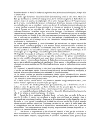 denominar Plantel de Violetas al libro de la primera clase; Rosaleda al de la segunda; Vergel al de
la tercera, etc.?
12. En otro lugar hablaremos más especialmente de la materia y forma de estos libros. Ahora sólo
diré: que puesto que se escriben en lenguaje usual, deben también designarse en dicho idioma los
términos propios de las artes, sin emplear para ello el latín o el griego. Razones: 1ª Nos proponemos
que la juventud comprenda todas las cosas sin tardanza, y desde luego las cosas extrañas necesitan
ser explicadas antes que se entiendan, y a veces aun después de explicadas no se entienden, sino que
se creen significar solamente lo que representar y se retienen con trabajo en la memoria. En las
cosas de la casa, no hay necesidad de explicar ninguna otra cosa más que la significada; se
entienden al momento y se graban bien en la memoria. Queremos evitar tardanzas y obstáculos en
esta enseñanza primera para que todo fluya espontáneamente. 2ª Además queremos que se estudien
las lenguas patrias, no al estilo de los galos, que conservan términos griegos y latinos ininteligibles
para la plebe (en este sentido los critica Stevin), sino pudiendo expresarlo todo con voces que
comprenda el vulgo. Así lo aconsejó Stevin a sus compatriotas los belgas (Geog. 1. 1.) y adelantó
grandemente en las matemáticas.
13. Pueden algunos argumentar, y a ello acostumbran, que no son todas las lenguas tan ricas que
puedan traducir fielmente el griego y el latín. Además, aunque pudieran traducirse, no habrían los
eruditos de abandonar sus términos, acostumbrados como están a ellos, y por último, conviene que
los niños que han de irse iniciando en la lengua latina se vayan acostumbrando a la lengua de los
eruditos para que no tengan luego necesidad de aprender los términos técnicos.
14. Respondo. No es culpa de las lenguas, sino de los hombres, si la lengua es obscura, deficiente o
imperfecta para la expresión de todo lo que haga falta. Los latinos y los griegos tuvieron también
que inventar vocablos al principio, que luego fueron recibidos por el uso; también parecieron
entonces ásperos y obscuros, hasta el extremo de dudar ellos mismos que pudiesen suavizarse; pero
una vez que se admitieron nada hay más significativo. Como aparece en las palabras, ente, esencia,
substancia, accidente, cualidad, etc. No faltará nada a ninguna lengua si los hombres no carecen de
inventiva.
15. En cuanto a lo segundo, quédense en buen hora los eruditos con todo lo suyo; nuestro propósito
es que los que nada saben puedan alcanzar el conocimiento de las artes liberales y las ciencias, y
para esto no hemos de hablarles en términos extraños ni lenguas extranjeras.
16. Por último, los niños que aprendan después otros idiomas, apenas hallarán dificultad para ello
porque conozcan los términos técnicos en la lengua patria y porque hayan aprendido a nombrar a
Dios Padre en su idioma antes que en el latino.
17. El tercer requisito será un método fácil para hacer aprender a la juventud estos libros, y este
método podemos expresarle en las cuatro reglas que siguen:
I.       No dedicar a los estudios públicos más que cuatro horas, que se distribuirán: dos por la
mañana y otras dos por la tarde. Las horas restantes del día quedarán para las ocupaciones
domésticas (principalmente entre los pobres) o para honestos recreos y diversiones.
II.      Las horas de la mañana se dedicarán al cultivo y desarrollo del entendimiento y la memoria,
y las de por la tarde, al ejercicio de la mano y la palabra.
III.     Durante las horas matutinas, el Profesor leerá y volverá a leer, en medio de la mayor
atención de todos, el trabajo correspondiente a aquella hora; explicando en lenguaje vulgar y
clarísimo lo que necesite explicación, a fin de que no dejen de entenderlo todos. Luego hará que los
discípulos lo vayan leyendo ordenadamente; de modo que mientras uno lee, los demás le sigan en
silencio mirando sus libros respectivos. Continuado este ejercicio por espacio de media hora o más,
se conseguirá que tanto los más vivos de ingenio como los tardos podrán casi recitar lo leído sin
mirar al libro. Estos trabajos deberán ser muy breves y proporcionados al tiempo disponible y a la
capacidad de los entendimientos infantiles.
IV.      Todo lo cual se asegurará más y más durante las horas de la tarde, ya que en ellas no se
tratará de nada nuevo, sino de la repetición de las cosas aprendidas, bien mediante la transcripción
de los mismos libros impresos, bien por medio de concursos o certámenes sobre quién es el que
 