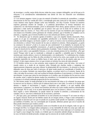 de investigar, y recibe, mejor dicho devora, todas las cosas; siempre infatigable, con tal de que se le
ofrezcan a su consideración ordenadamente una detrás de otra sin ofuscarle con simultánea
multitud.
13. Los mismos paganos vieron ya que era natural al hombre la armonía de costumbres, y aunque
desconocían la otra luz venida del cielo y considerada guía más cierta de la vida eterna, estimaban
(vano intento) estas ligeras chispas como teas brillantes. Así dice Cicerón: Existen en nuestros
espíritus gérmenes innatos de virtudes, y si pudieran desarrollarse la misma naturaleza nos
conduciría a la vida bienaventurada. (¡Esto es demasiado!) Pero ahora, apenas salimos a la luz, nos
aplicamos a toda suerte de maldades que no parece sino que con la leche de la nodriza se nos
infunden todos los errores. (3. Tusc.) Dos son las razones en que nos fundamos para asegurar que
son innatos en el hombre ciertos gérmenes de virtudes: primero, que el hombre se complace con la
armonía, y segundo, que el mismo hombre no es sino armonía por dentro y por fuera.
14. Se demuestra que la armonía agrada al hombre y que con empeño intenta alcanzarla. Pues,
¿quién es el que no contempla con agradable satisfacción a un hombre hermoso, un vigoroso
caballo, una bella imagen o un bonito cuadro? ¿Y cuál es el motivo sino la armónica proporción de
sus elementos y colores? Este encanto de los ojos es natural en extremo. Ahora pregunto, ¿a quién
no conmueve la música? ¿Cuál es la causa de este sentimiento? A no dudarlo, la armonía de las
voces que produce una agradable consonancia. ¿A quién no agradan los platos bien condimentados?
Es que la mezcla de los sabores afecta gratamente al paladar. Todo el mundo experimenta bienestar
con un suave calor o una agradable frescura, o con una cómoda postura de los miembros. ¿Por qué
razón? Porque todo lo que es moderado y ordenado es apacible y saludable para la Naturaleza
mientras que resulta odioso y nocivo lo desmesurado y sin moderación. Y si admiramos las virtudes
en los demás (pues aun los faltos de ellas envidian la virtud en los otros, aun cuando no los imiten
juzgando imposible de vencer su hábito hacia el mal), ¿por qué no ha de amarla cada uno en sí
mismo? ¡Cuán ciegos estamos al no ver que existen en nosotros las raíces de toda armonía!
15. El hombre mismo no es sino armonía, tanto respecto del cuerpo como del alma. Así como el
mundo entero es a modo de un inmenso reloj, formado por muchas ruedas y campanas tan
ingeniosamente dispuestas que para obtener la perpetuidad del movimiento y la armonía se hacen
depender unas de otras por todo el universo, de igual modo puede ser considerado el hombre. En
cuanto a su cuerpo, formado con maravilloso ingenio, su primer móvil es el corazón, fuente de la
vida y de todas las acciones y del cual reciben los demás miembros el movimiento y el ritmo de este
movimiento. La pesa que causa los movimientos es el cerebro, que sirviéndose de los nervios como
de cuerdas, atrae y separa las demás ruedas (los miembros). La variedad de las operaciones internas
y externas es la misma ordenada proporción de los movimientos.
16. Del mismo modo, la rueda principal en los movimientos del alma es la voluntad; las pesas que
la mueven son los deseos y afectos que la inducen hacia uno u otro lado. La razón es el muelle que
detiene o impide el movimiento y regula y determina qué, adónde y en qué medida debe
aproximarse o separarse. Los demás movimientos del alma son como ruedas menores subordinadas
a la principal. Por lo cual, si no se pone demasiado peso con los deseos y afectos, y la razón como
llave regula y cierra sabiamente, no puede menos de resultar la armonía y consonancia de las
virtudes; esto es, una suave ordenación de las acciones y pasiones.
17. ¡He aquí, pues, que realmente el hombre no es sino armonía en sí mismo! Y así como un reloj o
un órgano musical, hecho por las hábiles manos de un insigne artista, si llega a estar estropeado o
desafinado no decimos por eso que no pueda ser ya jamás usado (puede ser reparado y compuesto),
así también el hombre, una vez corrompido por el pecado, debemos pensar que con el auxilio de
Dios puede reformarse por medios ciertos.
18. Vamos a demostrar que naturalmente existe en el hombre la raíz de la religión, toda vez que es
la imagen de Dios. La imagen indica semejanza y es ley inmutable de todas las cosas que cada uno
se complace con su semejante (Ecc. 13, 18). Como el hombre no tiene nada que se le asemeje a no
ser Aquél a cuya imagen fue creado, es evidente que no encuentra adonde dirigir sus deseos como
no sea a la fuente de donde procede, siempre que la conozca de un modo suficiente.
 