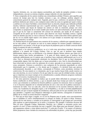 Agustín, Jerónimo, etc., no como algunos acostumbran, por medio de ejemplos aislados o trozos
independientes, sino por su sistema completo, aunque reducido a lo más importante?
9. Estos compendios de los autores tendrían una extraordinaria utilidad. Primero, para aquellos que
carecen de tiempo para leer los tratados extensos y que, sin embargo, podrían adquirir el
conocimiento general de cualquier autor. Segundo, para los que, conforme a la opinión de Séneca,
prefieren dedicarse por entero a uno cualquiera (pues todas las cosas no agradan por igual a todos),
y podrían así con mayor facilidad y conocimiento hacer su elección, después que, habiendo probado
muchos, hubieran experimentado que esto o aquello satisfacía, desde luego, su paladar. Tercero,
para los mismos que hayan de manejar los autores en toda su extensión, porque con estos
compendios se prepararán de un modo notable para leerlos con aprovechamiento; de igual manera
que al que ha de viajar es sumamente útil conocer de antemano, por medio de los mapas, la
corografía de los países que ha de recorrer, para observar con mayor facilidad, certeza y agrado
todos los detalles que ante su vista se ofrezcan. Por último, a todos serán útiles dichos epítomes para
dar de vez en cuando algún repaso a los autores en lo que siempre se encuentra algo nuevo que
llame la atención y se retenga.
10. Podrían hacerse de igual manera unos sumarios de los autores y editarlos por separado (para uso
de los más pobres, o de quienes no está en su mano manejar los mismos grandes volúmenes) y
anteponerlos a sus autores, a fin de que los que hayan de prepararse para su estudio conozcan desde
luego el conjunto de todo su contenido.
11. Respecto a los ejercicios académicos: no sé si sería muy provechoso introducir discusiones
públicas a la manera del Colegio Geliano. Esto es, que así que el profesor haya tratado
públicamente alguna cosa, se distribuyan a los alumnos algunos buenos autores que traten de la
misma materia para leerlos privadamente. Y la parte de dicha materia que el profesor haya
explicado públicamente por la materia que el profesor haya explicado públicamente por la en la
clase. Esto se efectuará proponiendo cuestiones los discípulos, bien lo que no haya claramente
comprendido alguno, bien las dudas que se hayan presentado a otro, bien la disconformidad que
haya observado un tercero entre las opiniones de su autor, apoyada en sus mismos argumentos, y
cosas semejantes. Entonces se permitirá a uno cualquiera de los presentes (guardando un orden
determinado) que le responda, y a los demás que lo juzguen y lo declaren hasta que parezca
suficientemente discutido, y, por último, corresponde al Profesor, como presidente, terminar la
controversia. De esta manera se ve claramente, que lo que muchos hayan leído, puede reunirse en
una sola doctrina, no con el exclusivo fin de que todas las cosas sean de utilidad común, sino para
que se impriman con mayor energía en los entendimientos y puedan obtenerse progresos realmente
sólidos en la teoría y la práctica de las ciencias.
12. De estos ejercicios colegiados se deduce que no puede haber dificultad en conseguir lo que
hemos establecido en último término, y que es deseado desde hace tiempo por todos los espíritus
rectos: que solamente se confieran los honores públicos a quienes los merezcan. Esto se conseguirá
si no lo hacemos depender de la voluntad particular de uno u otro sino de la pública conciencia y
testimonio de todos. Una vez cada año, como los directores en las escuelas inferiores, harán una
visita a las Academias los delegados regios, o de la República, y en ella se revelará palpablemente
el cuidado con que se hayan seguido las enseñanzas, tanto por parte de los que enseñan como de los
que aprenden: y aquellos cuya diligencia sobresalga en grado máximo, conseguirán el testimonio
público de su virtud, la corona doctoral o magistral.
13. Para que no haya lugar a engaño, en vez de las Disputas para el grado, sería convenientísimo
que el candidato (o varios simultáneamente) se coloque en medio, sin quien le dirija. Entonces,
algunos de los más doctos y versados en la práctica, le interrogarán lo que tengan por conveniente
para explorar su aprovechamiento en la teoría y la práctica. Por ejemplo: Cuestiones diversas del
libro de texto: (Sagrado Código, Hipócrates, Derecho, etc.) ¿Dónde se encuentra escrito esto,
aquello o lo otro? ¿Cómo concuerda con esto y aquello? ¿Hay algún autor que disienta? ¿Quién es;
qué argumentos expone y cómo deben resolverse? Y cosas por el estilo. Y en cuanto a la práctica:
deben proponerse casos variados de conciencia, de enfermedad, de pleitos: ¿cómo hay que proceder
 