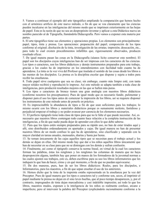 5. Vamos a continuar el ejemplo del arte tipográfico ampliando la comparación que hemos hecho
con el armónico artificio de este nuevo método, a fin de que se vea claramente que las ciencias
pueden inculcarse en las inteligencias del mismo modo que se imprimen exteriormente en las hojas
de papel. Esta es la razón de que no sea un despropósito inventar y aplicar a esta Didáctica nueva un
nombre parecido al de Tipografía, llamándola Didacografía. Pero vamos a exponer esta materia por
partes.
6. El arte tipográfico tiene sus elementos y operaciones propias. Los elementos son principalmente:
papel, tipos, tinta y prensa. Las operaciones: preparación del papel; composición de los tipos
conforme al original; disolución de la tinta, investigación de las erratas; impresión; desecación, etc.,
para todo lo cual existen procedimientos infalibles que, rigurosamente observados, producen
resultado eficaz.
7. De igual manera pasan las cosas en la Didacografía (séanos lícito conservar este nombre). El
papel son los discípulos cuyas inteligencias han de ser impresas con los caracteres de las ciencias.
Los tipos o caracteres, son los libros didácticos y demás instrumentos preparados para este trabajo,
gracias a los cuales ha de imprimirse en los entendimientos con facilidad todo cuanto ha de
aprenderse. La tinta es la voz viva del Profesor que traslada el sentido de las cosas desde los libros a
las mentes de los discípulos. La prensa es la disciplina escolar que dispone y sujeta a todos para
recibir las enseñanzas.
8. Todo papel sirve cualquiera que sea su clase; sin embargo, cuanto más limpio esté, con tanta
mayor nitidez recibirá y reproducirá lo impreso. Así este método se adapta también a toda clase de
inteligencias, pero producirá resultados mejores en las que se hallen más puras.
9. Los tipos o caracteres de bronce tienen una gran analogía con nuestros libros didácticos
(conforme nosotros los preceptuamos). Pues de igual modo que es necesario fundir, pulimentar y
disponer para el uso los tipos antes de comenzar la impresión de los libros, así se requiere disponer
los instrumentos de este método antes de ponerle en práctica.
10. Es imprescindible la abundancia de tipos a fin de que sean suficientes para los trabajos; lo
mismo ocurre con los libros y materiales didácticos porque es sumamente molesto, fastidioso y
perjudicial empezar el trabajo y no poder avanzar por carencia de los elementos necesarios.
11. El perfecto tipógrafo tiene toda clase de tipos para que no le falte el que puede necesitar. Así, es
necesario que nuestros libros contengan todo cuanto hace relación a la completa instrucción de las
inteligencias, a fin de que nadie pueda dejar de aprender con ellos lo que debe saberse.
12. Para que los tipos estén siempre preparados para su rápido uso, no han de estar tirados aquí y
allí, sino distribuidos ordenadamente en apartados y cajas. De igual manera no han de presentar
nuestros libros de un modo confuso lo que ha de aprenderse, sino clasificado y separado con la
mayor claridad en tareas anuales, mensuales, diarias y hasta por horas.
13. Se toman únicamente de las cajas aquellos tipos que se necesitan para el trabajo actual y los
demás se dejan en ellas. Del mismo modo hay que dar a los niños aquellos libros únicamente que
han de necesitar en su clase para que no se distraigan con los demás y sufran confusión.
14. Finalmente, así como el tipógrafo conserva la norma lineal, en virtud de la cual los caracteres
forman las palabras, éstas los renglones y los renglones las columnas de manera que no haya
desproporción alguna, también hay que poner en manos de los formadores de la juventud normas a
las cuales ajusten sus trabajos, esto es, deben escribirse para su uso los libros informatorios que les
indiquen lo que han de hacer, cómo y en qué momento, a fin de que no puedan equivocarse.
15. De dos maneras, pues, han de ser los libros didácticos: Reales, para los discípulos, e
Informatorios, para los maestros, a fin de que sepan enseñar el uso de los anteriores.
16. Hemos dicho que la tinta de la imprenta estaba representada en la enseñanza por la voz del
Preceptor. Pues de igual manera que los tipos o caracteres tal y conforme son, secos, al imprimir el
papel mediante la prensa no dejan en el sino leves huellas, que al poco tiempo desaparecen, y, por el
contrario, impregnados de tinta dejan marcadísima y casi indeleble impresión; así todo lo que los
libros, maestros mudos, exponen a la inteligencia de los niños es realmente confuso, arcano e
imperfecto; pero al intervenir la palabra del Preceptor (explicándolo racionalmente conforme a la
 
