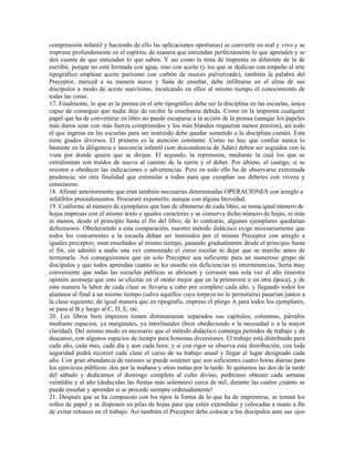 comprensión infantil y haciendo de ello las aplicaciones oportunas) se convierte en real y vivo y se
imprime profundamente en el espíritu, de manera que entiendan perfectamente lo que aprenden y se
den cuenta de que entienden lo que saben. Y así como la tinta de imprenta es diferente de la de
escribir, porque no está formada con agua, sino con aceite (y los que se dedican con empeño al arte
tipográfico emplean aceite purísimo con carbón de nueces pulverizado), también la palabra del
Preceptor, merced a su manera suave y llana de enseñar, debe infiltrarse en el alma de sus
discípulos a modo de aceite suavísimo, inculcando en ellos al mismo tiempo el conocimiento de
todas las cosas.
17. Finalmente, lo que es la prensa en el arte tipográfico debe ser la disciplina en las escuelas, única
capaz de conseguir que nadie deje de recibir la enseñanza debida. Como en la imprenta cualquier
papel que ha de convertirse en libro no puede escaparse a la acción de la prensa (aunque los papeles
más duros sean con más fuerza comprimidos y los más blandos requieran menor presión), así todo
el que ingresa en las escuelas para ser instruido debe quedar sometido a la disciplina común. Esta
tiene grados diversos. El primero es la atención constante. Como no hay que confiar nunca lo
bastante en la diligencia e inocencia infantil (son descendencia de Adán) deben ser seguidos con la
vista por donde quiera que se dirijan. El segundo, la reprensión, mediante la cual los que se
extralimitan son traídos de nuevo al camino de la razón y el deber. Por último, el castigo, si se
resisten a obedecer las indicaciones o advertencias. Pero en todo ello ha de observarse extremada
prudencia; sin otra finalidad que estimular a todos para que cumplan sus deberes con viveza y
entusiasmo.
18. Afirmé anteriormente que eran también necesarias determinadas OPERACIONES con arreglo a
infalibles procedimientos. Procuraré exponerlo, aunque con alguna brevedad.
19. Conforme al número de ejemplares que han de obtenerse de cada libro, se toma igual número de
hojas impresas con el mismo texto e iguales caracteres y se conserva dicho número de hojas, ni más
ni menos, desde el principio hasta el fin del libro; de lo contrario, algunos ejemplares quedarían
defectuosos. Obedeciendo a esta comparación, nuestro método didáctico exige necesariamente que
todos los concurrentes a la escuela deban ser instruidos por el mismo Preceptor con arreglo a
iguales preceptos; sean enseñados al mismo tiempo, pasando gradualmente desde el principio hasta
el fin, sin admitir a nadie una vez comenzado el curso escolar ni dejar que se marche antes de
terminarle. Así conseguiremos que un solo Preceptor sea suficiente para un numeroso grupo de
discípulos y que todos aprendan cuanto se les enseñe sin deficiencias ni intermitencias. Sería muy
conveniente que todas las escuelas públicas se abriesen y cerrasen una sola vez al año (nuestra
opinión aconseja que esto se efectúe en el otoño mejor que en la primavera o en otra época), y de
esta manera la labor de cada clase se llevaría a cabo por completo cada año, y llegando todos los
alumnos al final a un mismo tiempo (salvo aquéllos cuya torpeza no lo permitiera) pasarían juntos a
la clase siguiente, de igual manera que en tipografía, impreso el pliego A para todos los ejemplares,
se pasa al B y luego al C, D, E, etc.
20. Los libros bien impresos tienen distintamente separados sus capítulos, columnas, párrafos
mediante espacios, ya marginales, ya interlineales (bien obedeciendo a la necesidad o a la mayor
claridad). Del mismo modo es necesario que el método didáctico contenga períodos de trabajo y de
descanso, con algunos espacios de tiempo para honestas diversiones. El trabajo está distribuido para
cada año, cada mes, cada día y aun cada hora; y si con rigor se observa esta distribución, con toda
seguridad podrá recorrer cada clase el curso de su trabajo anual y llegar al lugar designado cada
año. Con gran abundancia de razones se puede sostener que son suficientes cuatro horas diarias para
los ejercicios públicos: dos por la mañana y otras tantas por la tarde. Si quitamos las dos de la tarde
del sábado y dedicamos el domingo completo al culto divino, podremos obtener cada semana
veintidós y al año (deducidas las fiestas más solemnes) cerca de mil, durante las cuales ¡cuánto se
puede enseñar y aprender si se procede siempre ordenadamente!
21. Después que se ha compuesto con los tipos la forma de lo que ha de imprimirse, se toman los
rollos de papel y se disponen en pilas de hojas para que estén extendidas y colocadas a mano a fin
de evitar retrasos en el trabajo. Así también el Preceptor debe colocar a los discípulos ante sus ojos
 