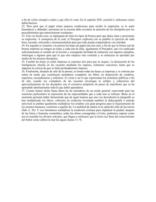 a fin de verlos siempre a todos y que ellos le vean. En el capítulo XIX, cuestión I, indicamos cómo
debía hacerse.
22. Pero para que el papel reúna mejores condiciones para recibir la impresión, se le suele
humedecer y ablandar; asimismo en la escuela debe excitarse la atención de los discípulos por los
procedimientos que anteriormente reseñamos.
23. Una vez hecho esto, se impregnan de tinta los tipos de bronce para que dejen clara y persistente
su impresión. A semejanza de lo cual, el Preceptor explicará con su palabra el ejercicio de cada
hora, leyendo, releyendo y desmenuzándolo para que todo pueda comprenderse con claridad.
24. En seguida se someten a la prensa las hojas de papel una tras otra, a fin de que la forma real de
bronce imprima su imagen en todas y cada una de ellas. igualmente el Preceptor, una vez explicado
suficientemente el sentido de la lección y conseguida facilidad de imitación con algunos ejemplos,
interrogue a algunos para que lo que uno empiece otro continúe y se esfuercen en aprender por
medio de los mismos discípulos.
25. Cuando las hojas ya están impresas se exponen aire para que se sequen. La desecación de las
inteligencias efectúa en las escuelas mediante los repasos, exámenes concursos, hasta que se
adquiera la certeza de que se halla profundamente impreso.
26. Finalmente, después de salir de la prensa, se toman todas las hojas ya impresas y se colocan por
orden de modo que constituyan ejemplares completos sin faltas; en disposición de venderse,
repartirse, encuadernarse y utilizarse. Es viene a ser lo que representan los exámenes públicos a fin
de año, cuando los visitadores de las escuelas investigan la solidez y coherencia del
aprovechamiento de los discípulos con el exclusivo propósito de poner de manifiesto que se ha
aprendido absolutamente todo lo que debió aprenderse.
27. Cuanto hemos dicho hasta ahora ha de entenderse de un modo general, reservando para las
ocasiones particulares la exposición de las especialidades que a cada una se refieran. Basta en el
momento presente haber demostrado que de igual manera que una vez descubierta la tipografía se
han multiplicado los libros, vehículos de erudición inventada también la didacografía o método
universal se podrán igualmente multiplicar los eruditos con gran progreso para el mejoramiento de
los asuntos humanos, conforme a aquello de: La multitud de sabios es la salud del orbe de las tierras
(Sab. 6. 26). Y con intentamos multiplicar la erudición cristiana para implantar la piedad, después
de las letras y honestas costumbres, todas las almas consagradas a Cristo, podremos esperar como
nos lo enseñan los divinos oráculos, que llegue a realizarse que la tierra sea llena del conocimiento
del Señor como cubren la mar las aguas (Isaías 11. 9).
 