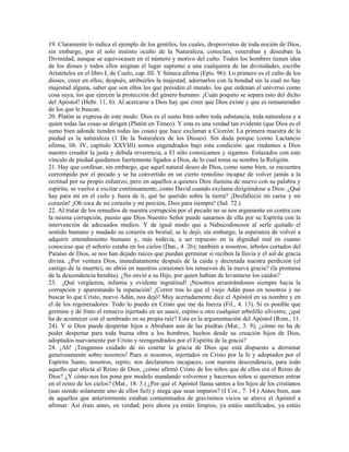 19. Claramente lo indica el ejemplo de los gentiles, los cuales, desprovistos de toda noción de Dios,
sin embargo, por el solo instinto oculto de la Naturaleza, conocían, veneraban y deseaban la
Divinidad, aunque se equivocasen en el número y motivo del culto. Todos los hombres tienen idea
de los dioses y todos ellos asignan el lugar supremo a una cualquiera de las divinidades, escribe
Aristóteles en el libro I, de Coelo, cap. III. Y Séneca afirma (Epis. 96): Lo primero es el culto de los
dioses, creer en ellos; después, atribuirles la majestad, adornarlos con la bondad sin la cual no hay
majestad alguna, saber que son ellos los que presiden el mundo, los que ordenan el universo como
cosa suya, los que ejercen la protección del género humano. ¡Cuán poquito se separa esto del dicho
del Apóstol! (Hebr. 11, 6): Al acercarse a Dios hay que creer que Dios existe y que es remunerador
de los que le buscan.
20. Platón se expresa de este modo: Dios es el sumo bien sobre toda substancia, toda naturaleza y a
quien todas las cosas se dirigen (Platón en Timeo). Y esta es una verdad tan evidente (que Dios es el
sumo bien adonde tienden todas las cosas) que hace exclamar a Cicerón: La primera maestra de la
piedad es la naturaleza (1 De la Naturaleza de los Dioses). Sin duda porque (como Lactancio
afirma, lib. IV, capítulo XXVIII) somos engendrados bajo esta condición: que rindamos a Dios
nuestro creador la justa y debida reverencia, a El sólo conozcamos y sigamos. Enlazados con este
vínculo de piedad quedamos fuertemente ligados a Dios, de lo cual toma su nombre la Religión.
21. Hay que confesar, sin embargo, que aquel natural deseo de Dios, como sumo bien, se encuentra
corrompido por el pecado y se ha convertido en un cierto remolino incapaz de volver jamás a la
rectitud por su propio esfuerzo; pero en aquellos a quienes Dios ilumina de nuevo con su palabra y
espíritu, se vuelve a excitar continuamente, como David cuando exclama dirigiéndose a Dios: ¿Qué
hay para mí en el cielo y fuera de ti, qué he querido sobre la tierra? ¡Desfalleció mi carne y mi
corazón! ¡Oh roca de mi corazón y mi porción, Dios para siempre! (Sal. 72.)
22. Al tratar de los remedios de nuestra corrupción por el pecado no se nos argumente en contra con
la misma corrupción, puesto que Dios Nuestro Señor puede sanarnos de ella por su Espíritu con la
intervención de adecuados medios. Y de igual modo que a Nabucodonosor al serle quitado el
sentido humano y mudado su corazón en bestial, se le dejó, sin embargo, la esperanza de volver a
adquirir entendimiento humano y, más todavía, a ser repuesto en la dignidad real en cuanto
conociese que el señorío estaba en los cielos (Dan., 4. 26); también a nosotros, árboles cortados del
Paraíso de Dios, se nos han dejado raíces que puedan germinar si reciben la lluvia y el sol de gracia
divina. ¿Por ventura Dios, inmediatamente después de la caída y decretada nuestra perdición (el
castigo de la muerte), no abrió en nuestros corazones los renuevos de la nueva gracia? (la promesa
de la descendencia bendita). ¿No envió a su Hijo, por quien habían de levantarse los caídos?
23. ¡Qué vergüenza, infamia y evidente ingratitud! ¡Nosotros arrastrándonos siempre hacia la
corrupción y aparentando la reparación! ¡Correr tras lo que el viejo Adán puso en nosotros y no
buscar lo que Cristo, nuevo Adán, nos dejó! Muy acertadamente dice el Apóstol en su nombre y en
el de los regeneradores: Todo lo puedo en Cristo que me da fuerza (Fil., 4. 13). Si es posible que
germine y dé fruto el renuevo injertado en un sauce, espino u otro cualquier arbolillo silvestre, ¿qué
ha de acontecer con el sembrado en su propia raíz? Esta es la argumentación del Apóstol (Rom., 11.
24). Y si Dios puede despertar hijos a Abraham aun de las piedras (Mat., 3. 9), ¿cómo no ha de
poder despertar para toda buena obra a los hombres, hechos desde su creación hijos de Dios,
adoptados nuevamente por Cristo y reengendrados por el Espíritu de la gracia?
24. ¡Ah! ¡Tengamos cuidado de no coartar la gracia de Dios que está dispuesto a derramar
generosamente sobre nosotros! Pues si nosotros, injertados en Cristo por la fe y adoptados por el
Espíritu Santo, nosotros, repito, nos declaramos incapaces, con nuestra descendencia, para todo
aquello que afecta al Reino de Dios, ¿cómo afirmó Cristo de los niños que de ellos era el Reino de
Dios? ¿Y cómo nos los pone por modelo mandando volvernos y hacernos niños si queremos entrar
en el reino de los cielos? (Mat., 18. 3.) ¿Por qué el Apóstol llama santos a los hijos de los cristianos
(aun siendo solamente uno de ellos fiel) y niega que sean impuros? (I Cor., 7. 14.) Antes bien, aun
de aquellos que anteriormente estaban contaminados de gravísimos vicios se atreve el Apóstol a
afirmar: Así érais antes, en verdad; pero ahora ya estáis limpios, ya estáis santificados, ya estáis
 