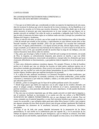 CAPITULO XXXIII

DE LOS REQUISITOS NECESARIOS PARA COMENZAR LA
PRACTICA DE ESTE MÉTODO UNIVERSAL


1. Creo que ya no habrá nadie que, considerando en todos sus aspectos la importancia de esta causa,
deje de reconocer lo dichosa que sería la situación de los reinos cristianos y de las Repúblicas si se
organizasen las escuelas en la forma que nosotros deseamos. No hará falta añadir que es de todo
punto necesario el procurar que estas especulaciones no lo sean siempre sino que alguna vez se
puedan convertir en realidad. Con sobra de razón se asombraba e indignaba Juan Cecilio Frey de
que en todo el transcurso de tantos siglos no se hubiese nadie atrevido a corregir las costumbres tan
bárbaras de Colegios y Academias.
2. Hace ya más de cien años, en efecto, que no han cesado de oírse lamentaciones sobre el desorden
y falta de método que reinaba en las escuelas, y especialmente en estos últimos treinta años se han
buscado remedios con empeño decidido. ¿Pero con qué resultado? Las escuelas han continuado
como eran. Si alguno, particularmente, o en alguna escuela privada, efectuó algún ensayo, obtuvo
exiguo resultado; ya le rodearon las risas burlonas de los indoctos o le cerró el paso la envidia de los
malévolos o tuvo, al fin, que sucumbir privado de auxilios bajo la carga de sus trabajos; y de esta
manera fracasaron, hasta ahora, todos los intentos.
3. Hay, pues, que investigar y hallar el medio en virtud del cual se ponga en movimiento, con ayuda
de Dios, la máquina, ya suficientemente dispuesta, para ponerse en marcha, o que con sólido
fundamento pudiera prepararse, removiendo con prudencia y energía todos los obstáculos que hasta
el presente dificultaron su funcionamiento, y que pudieran todavía impedirle si no se les quita de en
medio.
4. Entre estos obstáculos podemos considerar algunos. Por ejemplo: Primero, la falta de hombres
peritos en el método que, una vez abiertas las escuelas en todas partes, pudieran regirías con el
provechoso resultado que pretendemos. (Pues ocurrió con nuestra Janua cuando fue admitida en las
escuelas, que nos escribió un varón de gran talento lamentándose de que le faltaba lo principal en
muchos lugares: hombres aptos que supieran inculcarla a la juventud).
5. Si, a pesar de todo, pudiesen encontrarse o se formasen Preceptores de estas condiciones, que
supieran fácilmente desempeñar su cometido, conforme a las normas establecidas, ¿cómo podrían
sustentarse y mantenerse si por todas las ciudades y aldeas y en todas partes nacen hombres y hay
que educarlos para Cristo?
6. Además, ¿cómo se conseguiría que los hijos de los pobres pudieran asistir a las escuelas?
7. Desde luego parece que habría de tropezarse con el ceño vulgar de los eruditos aferrados con
placer al antiguo compás y hallando toda clase de defectos en el nuevo, manteniendo en ello
pertinaz resistencia; y otras parecidas dificultades de menos importancia. A todo pueden fácilmente
hallarse remedios.
8. Hay una cosa en extremo importante que, de faltar, puede convertir en inútil toda la máquina y,
por el contrario, facilitará su movimiento, si se cuenta con ella: me refiero a la PROVISIÓN
SUFICIENTE DE LIBROS PANMETÓDICOS, esto es, que abarquen todo el método. Pues así
como, contando con el material tipográfico, es muy fácil encontrar hombres que sepan y quieran, en
cuanto les sea posible, y que sufraguen algún gasto para editar libros buenos y útiles y que compren
por algunas monedas de estos libros de poco precio, pero de gran utilidad: igualmente fácil había de
ser, preparados los elementos de la enseñanza universal, encontrar protectores, iniciadores,
encargados.
9. Luego el eje de todo este asunto depende únicamente de la preparación de los libros
panmetódicos, la cual estriba en la colaboración para tan sagrado fin, y en la asociación de los
trabajos de algunos varones eruditos de gran inteligencia y que no rehúyan su esfuerzo. Esta labor
no es propia de un solo hombre, especialmente si está ocupado en otras cosas y no se halla instruido
 