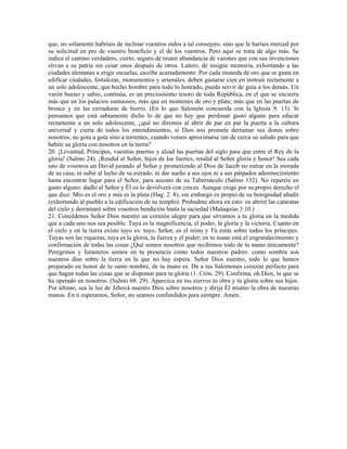 que, no solamente habríais de inclinar vuestros oídos a tal consejero, sino que le haríais merced por
su solicitud en pro de vuestro beneficio y el de los vuestros. Pero aquí se trata de algo más. Se
indica el camino verdadero, cierto, seguro de reunir abundancia de varones que con sus invenciones
sirvan a su patria sin cesar unos después de otros. Lutero, de insigne memoria, exhortando a las
ciudades alemanas a erigir escuelas, escribe acertadamente: Por cada moneda de oro que se gasta en
edificar ciudades, fortalezas, monumentos y arsenales, deben gastarse cien en instruir rectamente a
un solo adolescente, que hecho hombre para todo lo honrado, pueda servir de guía a los demás. Un
varón bueno y sabio, continúa, es un preciosísimo tesoro de toda República, en el que se encierra
más que en los palacios suntuosos; más que en montones de oro y plata; más que en las puertas de
bronce y en las cerraduras de hierro. (En lo que Salomón concuerda con la Iglesia 9. 13). Si
pensamos que está sabiamente dicho lo de que no hay que perdonar gasto alguno para educar
rectamente a un solo adolescente, ¿qué no diremos al abrir de par en par la puerta a la cultura
universal y cierta de todos los entendimientos, si Dios nos promete derramar sus dones sobre
nosotros, no gota a gota sino a torrentes, cuando vemos aproximarse tan de cerca su saludo para que
habite su gloria con nosotros en la tierra?
20. ¡Levantad, Príncipes, vuestras puertas y alzad las puertas del siglo para que entre el Rey de la
gloria! (Salmo 24). ¡Rendid al Señor, hijos de los fuertes, rendid al Señor gloria y honor! Sea cada
uno de vosotros un David jurando al Señor y prometiendo al Dios de Jacob no entrar en la morada
de su casa, ni subir al lecho de su estrado, ni dar sueño a sus ojos ni a sus párpados adormecimiento
hasta encontrar lugar para el Señor, para asiento de su Tabernáculo (Salmo 132). No reparéis en
gasto alguno: dadlo al Señor y Él os lo devolverá con creces. Aunque exige por su propio derecho el
que dice: Mío es el oro y mía es la plata (Hag. 2. 8), sin embargo es propio de su benignidad añadir
(exhortando al pueblo a la edificación de su templo): Probadme ahora en esto: os abriré las cataratas
del cielo y derramaré sobre vosotros bendición hasta la saciedad (Malaquías 3.10.)
21. Concédenos Señor Dios nuestro un corazón alegre para que sirvamos a tu gloria en la medida
que a cada uno nos sea posible. Tuya es la magnificencia, el poder, la gloria y la victoria. Cuanto en
el cielo y en la tierra existe tuyo es: tuyo, Señor, es el reino y Tú estás sobre todos los príncipes.
Tuyas son las riquezas, tuya es la gloria, la fuerza y el poder; en tu mano está el engrandecimiento y
confirmación de todas las cosas ¿Qué somos nosotros que recibimos todo de tu mano únicamente?
Peregrinos y forasteros somos en tu presencia como todos nuestros padres: como sombra son
nuestros días sobre la tierra en la que no hay espera. Señor Dios nuestro, todo lo que hemos
preparado en honor de tu santo nombre, de tu mano es. Da a tus Salomones corazón perfecto para
que hagan todas las cosas que se disponen para tu gloria (1. Crón. 29). Confirma, oh Dios, lo que se
ha operado en nosotros. (Salmo 68. 29). Aparezca en tus siervos tu obra y tu gloria sobre sus hijos.
Por último, sea la luz de Jehová nuestro Dios sobre nosotros y dirija Él mismo la obra de nuestras
manos. En ti esperamos, Señor, no seamos confundidos para siempre. Amén.
 