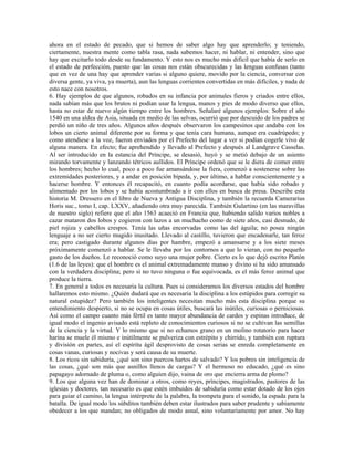 ahora en el estado de pecado, que si hemos de saber algo hay que aprenderlo; y teniendo,
ciertamente, nuestra mente como tabla rasa, nada sabemos hacer, ni hablar, ni entender, sino que
hay que excitarlo todo desde su fundamento. Y esto nos es mucho más difícil que había de serlo en
el estado de perfección, puesto que las cosas nos están obscurecidas y las lenguas confusas (tanto
que en vez de una hay que aprender varias si alguno quiere, movido por la ciencia, conversar con
diversa gente, ya viva, ya muerta), aun las lenguas corrientes convertidas en más difíciles, y nada de
esto nace con nosotros.
6. Hay ejemplos de que algunos, robados en su infancia por animales fieros y criados entre ellos,
nada sabían más que los brutos ni podían usar la lengua, manos y pies de modo diverso que ellos,
hasta no estar de nuevo algún tiempo entre los hombres. Señalaré algunos ejemplos: Sobre el año
1540 en una aldea de Asia, situada en medio de las selvas, ocurrió que por descuido de los padres se
perdió un niño de tres años. Algunos años después observaron los campesinos que andaba con los
lobos un cierto animal diferente por su forma y que tenía cara humana, aunque era cuadrúpedo; y
como atendiese a la voz, fueron enviados por el Prefecto del lugar a ver si podían cogerle vivo de
alguna manera. En efecto; fue aprehendido y llevado al Prefecto y después al Landgrave Casselas.
Al ser introducido en la estancia del Príncipe, se desasió, huyó y se metió debajo de un asiento
mirando torvamente y lanzando tétricos aullidos. El Príncipe ordenó que se le diera de comer entre
los hombres; hecho lo cual, poco a poco fue amansándose la fiera, comenzó a sostenerse sobre las
extremidades posteriores, y a andar en posición bípeda, y, por último, a hablar conscientemente y a
hacerse hombre. Y entonces él recapacitó, en cuanto podía acordarse, que había sido robado y
alimentado por los lobos y se había acostumbrado a ir con ellos en busca de presa. Describe esta
historia M. Dressero en el libro de Nueva y Antigua Disciplina, y también la recuerda Camerarius
Horis suc., tomo I, cap. LXXV, añadiendo otra muy parecida. También Gulartino (en las maravillas
de nuestro siglo) refiere que el año 1563 acaeció en Francia que, habiendo salido varios nobles a
cazar mataron dos lobos y cogieron con lazos a un muchacho como de siete años, casi desnudo, de
piel rojiza y cabellos crespos. Tenía las uñas encorvadas como las del águila; no posea ningún
lenguaje a no ser cierto mugido inusitado. Llevado al castillo, tuvieron que encadenarle, tan feroz
era; pero castigado durante algunos días por hambre, empezó a amansarse y a los siete meses
próximamente comenzó a hablar. Se le llevaba por los contornos a que lo vieran, con no pequeño
gasto de los dueños. Le reconoció como suyo una mujer pobre. Cierto es lo que dejó escrito Platón
(1.6 de las leyes): que el hombre es el animal extremadamente manso y divino si ha sido amansado
con la verdadera disciplina; pero si no tuvo ninguna o fue equivocada, es el más feroz animal que
produce la tierra.
7. En general a todos es necesaria la cultura. Pues si consideramos los diversos estados del hombre
hallaremos esto mismo. ¿Quién dudará que es necesaria la disciplina a los estúpidos para corregir su
natural estupidez? Pero también los inteligentes necesitan mucho más esta disciplina porque su
entendimiento despierto, si no se ocupa en cosas útiles, buscará las inútiles, curiosas o perniciosas.
Así como el campo cuanto más fértil es tanto mayor abundancia de cardos y espinas introduce, de
igual modo el ingenio avisado está repleto de conocimientos curiosos si no se cultivan las semillas
de la ciencia y la virtud. Y lo mismo que si no echamos grano en un molino rotatorio para hacer
harina se muele él mismo e inútilmente se pulveriza con estrépito y chirrido, y también con ruptura
y división en partes, así el espíritu ágil desprovisto de cosas serias se enreda completamente en
cosas vanas, curiosas y nocivas y será causa de su muerte.
8. Los ricos sin sabiduría, ¿qué son sino puercos hartos de salvado? Y los pobres sin inteligencia de
las cosas, ¿qué son más que asnillos llenos de cargas? Y el hermoso no educado, ¿qué es sino
papagayo adornado de pluma o, como alguien dijo, vaina de oro que encierra arma de plomo?
9. Los que alguna vez han de dominar a otros, como reyes, príncipes, magistrados, pastores de las
iglesias y doctores, tan necesario es que estén imbuidos de sabiduría como estar dotado de los ojos
para guiar el camino, la lengua intérprete de la palabra, la trompeta para el sonido, la espada para la
batalla. De igual modo los súbditos también deben estar ilustrados para saber prudente y sabiamente
obedecer a los que mandan; no obligados de modo asnal, sino voluntariamente por amor. No hay
 